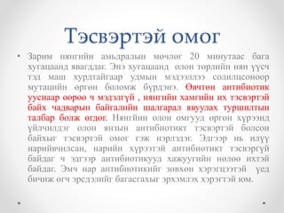 Тэсвэртэй омог 
• Зарим нянгийн амьдралын мөчлөг 20 минутаас бага 
хугацаанд явагддаг. Энэ хугацаанд олон төрлийн нян үүсч 
тэд маш хурдтайгаар удмын мэдээллээ солилцсоноор 
мутацийн өргөн боломж бүрдэнэ. Өвчтөн антибиотик 
ууснаар өөрөө ч мэдэлгүй , нянгийн хамгийн их тэсвэртэй 
байх чадварын байгалийн шалгарал явуулах туршилтын 
талбар болж өгдөг. Нянгйин олон омгууд өргөн хүрээнд 
үйлчилдэг олон янзын антибиотикт тэсвэртэй болсон 
байхыг тэсвэртэй омог гэж нэрлэдэг. Эдгээр нь илүү 
нарийвчилсан, нарийн хүрээтэй антибиотикт тэсвэргүй 
байдаг ч эдгээр антибиотикууд хажуугийн нөлөө ихтэй 
байдаг. Эмч нар антибиотикийг зөвхөн хэрэгцээтэй үед 
бичиж өгч эрсдэлийг багасгахыг эрхэмлэх хэрэгтэй юм. 
 