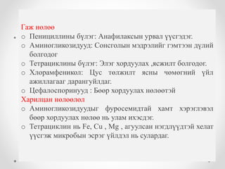 Эмийн хувиралт Эмийн ялгаруулалт 
Гаж нөлөө 
o Пенициллины бүлэг: Анафилаксын урвал үүсгэдэг. 
o Аминогликозидууд: Сонсголын мэдрэлийг гэмтээн дүлий 
• Элэгний үйл ажиллагааг 
харгалзан барих тунг 
сонгох, зарим үед цохилт 
хийх шаардлага гарна. 
• Бөөрөөр ялгарах эмийг 
хэрэглэх бол бөөрний үйл 
ажиллагааг тооцон эмээ 
сонгож тунгаа тохирулах 
хэрэгтэй. 
• Хувирал багатай 
идэвхитэй хэвээрээ 
ялгардаг эм бол хаагуур 
ялгараж байна тэр эрхтний 
үйл ажиллагааг тооцох 
болгодог 
o Тетрациклины бүлэг: Элэг хордуулах ,ясжилт болгодог. 
o Хлорамфеникол: Цус төлжилт ясны чөмөгний үйл 
ажиллагааг дарангуйлдаг. 
o Цефалоспоринууд : Бөөр хордуулах нөлөөтэй 
Харилцан нөлөөлөл 
o Аминогликозидуудыг фуросемидтай хамт хэрэглэвэл 
бөөр хордуулах нөлөө нь улам ихэсдэг. 
o Тетрациклин нь Fe, Cu , Mg , агуулсан нэгдлүүдтэй хелат 
үүсгэж микробын эсрэг үйлдэл нь сулардаг. 
 