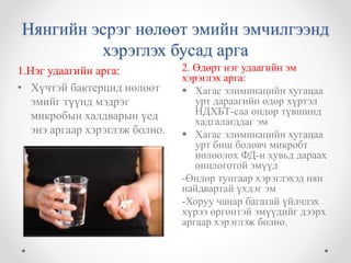 Нянгийн эсрэг нөлөөт эмийн эмчилгээнд 
хэрэглэх бусад арга 
2. Өдөрт нэг удаагийн эм 
хэрэглэх арга: 
 Хагас элиминацийн хугацаа 
урт дараагийн өдөр хүртэл 
НДХБТ-саа өндөр түвшинд 
хадгалагддаг эм 
 Хагас элиминацийн хугацаа 
урт биш боловч микробт 
нөлөөлөх ФД-н хувьд дараах 
онцлоготой эмүүд 
-Өндөр тунгаар хэрэглэхэд нян 
найдвартай үхдэг эм 
-Хоруу чанар багатай үйлчлэх 
хүрээ өргөнтэй эмүүдийг дээрх 
аргаар хэрэглэж болно. 
1.Нэг удаагийн арга: 
• Хүчтэй бактерцид нөлөөт 
эмийг түүнд мэдрэг 
микробын халдварын үед 
энэ аргаар хэрэглэж болно. 
 