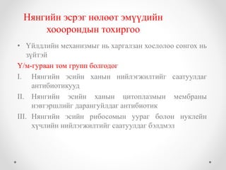 Нянгийн эсрэг нөлөөт эмүүдийн 
хооорондын тохиргоо 
• Үйлдлийн механизмыг нь харгалзан хослолоо сонгох нь 
зүйтэй 
Ү/м-гурван том групп болгодог 
I. Нянгийн эсийн ханын нийлэгжилтийг саатуулдаг 
антибиотикууд 
II. Нянгийн эсийн ханын цитоплазмын мембраны 
нэвтэршлийг дарангуйлдаг антибиотик 
III. Нянгийн эсийн рибосомын уураг болон нуклейн 
хүчлийн нийлэгжилтийг саатуулдаг бэлдмэл 
 