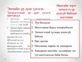 Нянгийн эсрэг 
эмчилгээ үр 
дүнгүй байхын 
шалтааан 
Эмчийн үр дүнг үнэлэх 
Эмчилгэээний үр дүнг үнэлэх 
критерүүд: 
• Өвчний шинж динамикаар 
биеийн температур, хордлогийн 
шинж гэх мэт 
1. Тун багадсан 
2. Шалтгаанаа буруу толорхойлсон 
3. Эмчилгээний хугацаа зохисгүй 
• Үрэвслийн идэвхийн мөн чанарыг 
илэрхийлэх багажийн 
шинжилгээний үзүүлэлтээр 
байсан 
цусны ш-гээ 
Шээсний ш-гээ 
Рентген ш-гээ 
Бактерлогийн ба иммунологийн 
шинжилгээний үзүүлэлтээр 
Антибиотико грамм 
4. Нян дассан 
5. Өвчтөнөөс өөрөөс нь хамаарсан 
6. Хавсарсан нянгийн халдвараас тус 
тус шалтгаалсан байж болно. 
 