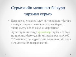 Сүрьеэгийн менингит ба хурц 
тархмал сүрьеэ 
• Бага насны хүүхдэд илүү их тохиолддог бөгөөд 
ялангуяа онош хожимдсон үед нас баралт 
тахир дутуу болох аюул өндөр байдаг. 
• Хурц тархины юмуу уусмалаар тархсан сүрьеэ 
нь тархины бүрхүүлийг хамрах аюул илүү (60- 
70%) байдаг тул сүрьеэгийн менингиттэй адил 
эмчилгээ хийх шаардлагатай. 
 