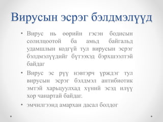 Вирусын эсрэг бэлдмэлүүд 
• Вирус нь өөрийн гэсэн бодисын 
солилцоотой ба амьд байгальд 
удамшлын кодгүй тул вирусын эсрэг 
бэлдмэлүүдийг бүтээхэд бэрхшээлтэй 
байдаг 
• Вирус эс рүү нэвтэрч үрждэг тул 
вирусын эсрэг бэлдмэл антибиотик 
эмтэй харьцуулхад хүний эсэд илүү 
хор чанартай байдаг. 
• эмчилгээнд амархан дасал болдог 
 
