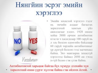 Нянгйин эсрэг эмийн 
хэрэглээ 
• Эмийн зохистой хэрэглээ гэдэг 
нь эмчийн алдааг багасгах 
зорилготой хамтын үйл 
ажиллагааг хэлнэ. 1928 оноос 
хойш 3800 орчим антибиотик 
нээсэн ч хасагдсаар 100 гаруй нь 
л эль болсон одоогийн байдлаар 
60 гаруй төрлийн антибиотикыг 
үр дүнгүй болсон гээд хасчихаад 
байна. Энэ маягаараа зохисгүй 
хэрэглээд байвал 2050 он гэхэд 
а-гүй болно гэж үзэж байна. 
Антибиотиктой харьцаж байгаа бүх хүмүүс дэлхийн хүн 
төрөлхтний өмнө үүрэг хүлээж байна гэж ойлгох ёстой. 
 