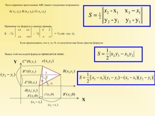 Пусть вершины треугольника АВС имеют следующие координаты: 
А( х1; у1), В (х2; у2), С( х3; у3) 
Применим эту формулу к нашему примеру. 
4-0 2-0 4 2 
S = ½ = ½ = ½ (48+ 16)= 32. 
-2-6 18-6 -8 12 
1 
у - у у - у 
Если предположить, что х1=у1=0, то получится еще более простая формула: 
Вывод этой последней формулы приводится ниже . 
2 1 3 1 
2 1 3 1 
2 
х - х х х 
S 
- 
= 
( ) 3 3 с х у 
( ) 2 2 В х у 
''(0; ) 3 С у 
''( ; ) 2 В O у 
''(0; ) 1 А у 
( ; ) 1 1 А х у 
( ) 2 1 у - у 
'( ;0) 1 А х '( ;0) 3 с х '( ;0) 2 В х 
( ) 2 1 х - х 
( ) 3 1 х - х 
XX 
YY 
1 
S = 1 x y - x y 
2 3 3 2 2 
( )( ) ( )( ) 
2 
2 1 3 1 3 1 2 1 S = x - x y - y - x - x y - y 
 