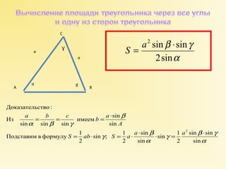 S = a2 sin ×sin 
b g 
2sin 
a 
A 
Ɣ 
а 
в 
a b c b a 
S ab S a a a 
g sin b sin 
g 
sin 
sin 1 
2 
= = = × 
g sin 
b 
sin 
имеем sin 
sin ; 1 
2 
Доказательство : 
Подставим в формулу 1 
2 
sin 
sin sin sin 
Из 
2 
a 
a 
b 
a b g 
= × = × × × = × 
С 
α β 
А В 
 