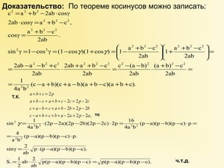 Доказательство: По теореме косинусов можно записать: 
2 2 2 
= + - × 
c a b 2ab cosγ 
2 2 2 
× = + - 
2ab cosγ a b c , 
2 2 2 
= + - 
cosγ a b c 
÷ ö 
æ + ÷ø 
+ - 2 2 2 2 2 2 
sin γ 1 cos γ (1 cos )(1 cos ) 1 a b c 
= - - + × 2ab + a + b - c 
= c - (a - b) 
× + - = 
2 2 
2ab a b c 
(c a b)(c a b)(a b c)(a b c). 
1 
4a b 
1 a b c 
(a b) c 
2ab 
2ab 
2ab 
2ab 
2ab 
2ab 
. 
2ab 
2 2 
2 2 2 2 2 2 2 2 2 2 
= - + + - + - + + 
ö 
= ÷ ÷ø 
ç çè 
ç çè æ + - = - = - + = - 
g g 
Т.К. 
a + b + c = 
p 
a + b - c = a + b + c - 2 c = 2 p - 
2 
c 
c + a - b = c + a + b - 2 b = 2 p - 
2 
b 
2 2 2 , 
2 
c - a + b = c + b + a - a = p - 
a 
то 
(2p 2a)(2p 2b)(2p 2c) 2p 16 
sin 1 
g = × - - - × = - - - × = 
= - - - × 
(p a)(p b)(p c) p. 
= × - - - 
p(p a)(p b)(p c) p(p a)(p b)(p c). 
4 
sinγ 2 
ab 2 
2 
ab 
S. 1 
p (p a)(p b)(p c). 
ab 
a b 
(p a)(p b)(p c) p 
4a b 
4a b 
2 2 
2 2 2 2 
2 
= × - - - = - - - 
ч.т.д. 
 