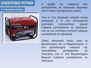 ΗΛΕΚΤΡΙΚO ΡΕΥΜΑ Η μορφή της ενέργειας που 
2.2 Ηλεκτρικό κύκλωμα 
μετατρέπεται σε ηλεκτρική εξαρτάται 
από το είδος της ηλεκτρικής πηγής. 
Έτσι σ’ ένα ηλεκτρικό στοιχείο (κοινή 
μπαταρία) ή σ’ ένα συσσωρευτή 
(μπαταρία αυτοκινήτου) χημική 
ενέργεια μετατρέπεται σε ηλεκτρική, 
ενώ σε μια γεννήτρια κινητική ενέργεια 
μετατρέπεται σε ηλεκτρική. 
Άλλες ηλεκτρικές πηγές είναι το 
φωτοστοιχείο και το θερμοστοιχείο. Σ’ 
ένα φωτοστοιχείο ενέργεια της 
ακτινοβολίας μετατρέπεται σε 
ηλεκτρική, ενώ σ’ ένα θερμοστοιχείο 
θερμική ενέργεια μετατρέπεται σε 
ηλεκτρική. 
 
