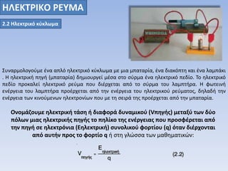 ΗΛΕΚΤΡΙΚO ΡΕΥΜΑ 
2.2 Ηλεκτρικό κύκλωμα 
Συναρμολογούμε ένα απλό ηλεκτρικό κύκλωμα με μια μπαταρία, ένα διακόπτη και ένα λαμπάκι 
. Η ηλεκτρική πηγή (μπαταρία) δημιουργεί μέσα στο σύρμα ένα ηλεκτρικό πεδίο. Το ηλεκτρικό 
πεδίο προκαλεί ηλεκτρικό ρεύμα που διέρχεται από το σύρμα του λαμπτήρα. Η φωτεινή 
ενέργεια του λαμπτήρα προέρχεται από την ενέργεια του ηλεκτρικού ρεύματος, δηλαδή την 
ενέργεια των κινούμενων ηλεκτρονίων που με τη σειρά της προέρχεται από την μπαταρία. 
Ονομάζουμε ηλεκτρική τάση ή διαφορά δυναμικού (Vπηγής) μεταξύ των δύο 
πόλων μιας ηλεκτρικής πηγής το πηλίκο της ενέργειας που προσφέρεται από 
την πηγή σε ηλεκτρόνια (Eηλεκτρική) συνολικού φορτίου (q) όταν διέρχονται 
από αυτήν προς το φορτίο q ή στη γλώσσα των μαθηματικών: 
 