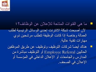 مماا ههيي االلققننووااتت االلممتتااححةة للللععلالانن ععنن االلووظظاائئفف؟؟ اا  
للنن أأصصببححتت ششببككةة االلننتتررننتت إإححددىى االلووسساائئلل االلررئئييسسييةة للططللبب 
االلععممااللةة ووخخااصصةة إإذذاا ككااننتت االلووظظييففةة تتتتططللبب ممررششححيينن ذذوويي 
ممههااررااتت تتققننييةة ععااللييةة.. 
ههننااكك أأييضضاً واً و ششررككااتت االلتتووظظييفف ووتتووظظييفف ععنن ططررييقق االلممووظظففيينن  
أأوو االلتتووظظييفف ممببااششررةة ممنن EEmmppllooyyeeee RReeffeerrrraall االلححاالليييينن 
االلممددااررسس ووااللججااممععااتت أأوو االلععلالانن االلددااخخلليي ففيي االلممؤؤسسسسةة أأوو 
االلععلالانن ففيي االلصصححفف.. 
 