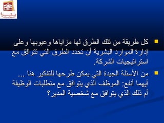ككلل ططررييققةة ممنن تتللكك االلططررقق للههاا ممززااييااههاا ووععييووببههاا ووععللىى  
إإددااررةة االلمموواارردد االلببششررييةة أأنن تتححدددد االلططررقق االلتتيي تتتتووااففقق ممعع 
ااسستتررااتتييججييااتت االلششررككةة.. 
ممنن االلسسئئللةة االلججييددةة االلتتيي ييممككنن ططررححههاا للللتتففككييرر ههنناا ......  
أأييههمماا أأننففعع:: االلممووظظفف االلذذيي ييتتووااففقق ممعع ممتتططللببااتت االلووظظييففةة 
أأمم ذذللكك االلذذيي ييتتووااففقق ممعع ششخخصصييةة االلممددييرر؟؟ 
 
