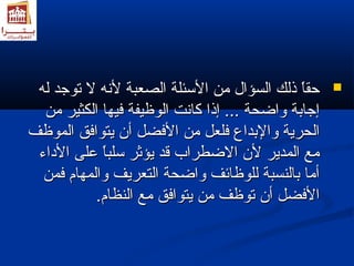 ححققاً واً و ذذللكك االلسسؤؤاالل ممنن االلسسئئللةة االلصصععببةة للننهه لل تتووججدد للهه  
إإججااببةة ووااضضححةة ...... إإذذاا ككااننتت االلووظظييففةة ففييههاا االلككثثييرر ممنن 
االلححررييةة ووااللببددااعع ففللععلل ممنن االلففضضلل أأنن ييتتووااففقق االلممووظظفف 
ممعع االلممددييرر للنن االلضضططرراابب ققدد ييؤؤثثرر سسللبباً واً و ععللىى االلددااءء 
أأمماا ببااللننسسببةة للللووظظاائئفف ووااضضححةة االلتتععررييفف ووااللممههاامم ففممنن 
االلففضضلل أأنن تتووظظفف ممنن ييتتووااففقق ممعع االلننظظاامم.. 
 