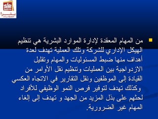 ممنن االلممههاامم االلممععققددةة للددااررةة االلمموواارردد االلببششررييةة ههيي تتننظظييمم  
االلههييككلل االلدداارريي للللششررككةة ووتتللكك االلععممللييةة تتههددفف للععددةة 
أأههدداافف ممننههاا ضضببطط االلممسسئئووللييااتت ووااللممههاامم ووتتققللييلل 
االلزمزمددووااججييةة ببيينن االلععممللييااتت ووتتننظظييمم ننققلل االلووااممرر ممنن 
االلققييااددةة إإللىى االلممووظظففيينن ووننققلل االلتتققااررييرر فضفضيي االلتتججااهه االلععككسسيي 
ووككذذللكك تتههددفف للتتووفضفضييرر فضفضررصص االلننمموو االلووظظييففيي للللفضفضرراادد 
للححثثههمم ععللىى ببذذلل االلممززييدد ممنن االلججههدد وو تتههددفف إإللىى إإللغغااءء 
االلممههاامم غغييرر االلضضررووررييةة.. 
 