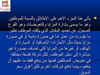 ييأأتتيي همهمنناا االلججززءء االلهمهممم ععللىى االلطلطلللق ق  ببااللننسسببةة للللممووظظففيينن  
ووهمهموو مماا ييسسممىى ببإإددااررةة االلممززاايياا ووااللتتععووييضضااتت ووهمهموو االلففررعع 
االلممسسئئوولل ععنن تتححددييدد االلممققااببلل االلذذيي ييتتللققااهه االلممووظظفف ننظظييرر 
مماا ييققوومم ببهه ممنن ععمملل إإمماا ففيي صصووررةة ممااددييةة أأوو ففيي صصووررةة 
ممززاايياا ببددييللةة ممثثلل االلجاجاااززااتت االلضاضاااففييةة أأوو االلسسييااررةة أأوو 
االلههااتتفف أأوو غغييررهمهماا ممنن االلممززاايياا االلتتيي تتضضاافف ببصصووررةة غغييرر 
ممببااششررةة إإللىى ددخخلل االلممووظظفف.. للككلل ششررككةة ففللسسففةة ممخختتللففةة 
ففيي تتععووييضض االلممووظظففيينن ففممننههاا ممنن ييددففعع ففققطط مماا ععللييههمم أأنن 
ييددففععووهه ببييننمماا تتددففعع ششررككااتت أأخخررىى ككثثييرراً اً  ففووق ق  سسععرر 
االلسسووق ق .. 
 