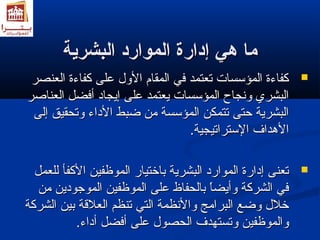 مماا ههيي إإددااررةة االلمموواارردد االلببششررييةة 
ككففااءءةة االلممؤؤسسسسااتت تتععتتممدد ففيي االلممققاامم االلولوللل ععللىى ككففااءءةة االلععننصصرر  
االلببششرريي ولولننججااحح االلممؤؤسسسسااتت ييععتتممدد ععللىى إإييججاادد أأففضضلل االلععننااصصرر 
االلببششررييةة ححتتىى تتتتممككنن االلممؤؤسسسسةة ممنن ضضببطط االلددااءء ولولتتححققييقق إإللىى 
االلهدهددداافف االلسستتررااتتييججييةة.. 
تتععننىى إإددااررةة االلمموواارردد االلببششررييةة ببااخختتيياارر االلممووظظففيينن االلككففأأ للللععمملل  
ففيي االلششررككةة ولولأأييضضاً اً  ببااللححففااظظ ععللىى االلممووظظففيينن االلممووججوودديينن ممنن 
خخلللل ولولضضعع االلببررااممجج ولولااللننظظممةة االلتتيي تتننظظمم االلععللقةقةةة ببيينن االلششررككةة 
ولولااللممووظظففيينن ولولتتسستتههددفف االلححصصوولل ععللىى أأففضضلل أأددااءء.. 
 