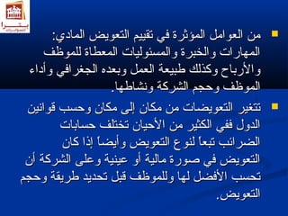 ممنن االلععوواامملل االلممؤؤثثررةة ففيي تتققييييمم االلتتععووييضض االلمماادديي::  
االلممههااررااتت ووااللخخببررةة ووااللممسسئئووللييااتت االلممععططااةة للللممووظظفف 
ووااللررببااحح ووككذذللكك طلطلببييععةة االلععمملل ووببععددهه االلججغغررااففيي ووأأددااءء 
االلممووظظفف ووححججمم االلششررككةة ووننششااطلطلههاا.. 
تتتتغغييرر االلتتععووييضضااتت ممنن ممككاانن إإللىى ممككاانن ووححسسبب ققووااننيينن  
االلددوولل ففففيي االلككثثييرر ممنن االلححيياانن تتخختتللفف ححسسااببااتت 
االلضضرراائئبب تتببععاً اً  للننووعع االلتتععووييضض ووأأييضضاً اً  إإذذاا ككاانن 
االلتتععووييضض ففيي صصووررةة ممااللييةة أأوو ععييننييةة ووععللىى االلششررككةة أأنن 
تتححسسبب االلففضضلل للههاا ووللللممووظظفف ققببلل تتححددييدد طلطلررييققةة ووححججمم 
االلتتععووييضض.. 
 