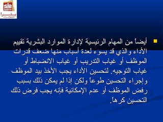 أأييضضاً اً  ممنن االلممههاامم االلررئئييسسييةة للددااررةة االلمموواارردد االلببششررييةة تتققييييمم  
االلددااءء ووااللذذيي ققدد ييسسووءء للععددةة أأسسبباابب ممننههاا ضاضاععفف ققددررااتت 
االلممووظظفف أأوو غغيياابب االلتتددررييبب أأوو غغيياابب االلننضضببااطط أأوو 
غغيياابب االلتتووجاجاييهه.. للتتححسسيينن االلددااءء ييججبب االلخخذذ ببييدد االلممووظظفف 
ووإإجاجاررااءء االلتتححسسيينن طلطلووععاً اً  ووللككنن إإذذاا للمم ييممككنن ذذللكك ببسسبببب 
ررففضض االلممووظظفف أأوو ععددمم االلممككااننييةة ففإإننهه ييججبب ففررضض ذذللكك 
االلتتححسسيينن ككررهمهماً اً .. 
 