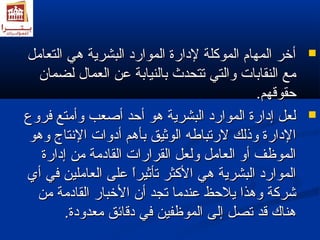 أأخخرر االلممههاامم االلممووككللةة للددااررةة االلمموواارردد االلببششررييةة همهميي االلتتععاامملل  
ممعع االلننققااببااتت ووااللتتيي تتتتححددثث ببااللننييااببةة ععنن االلععمماالل للضضمماانن 
ححققووققههمم.. 
للععلل إإددااررةة االلمموواارردد االلببششررييةة همهموو أأححدد أأصصععبب ووأأممتتعع ففررووعع  
االلددااررةة ووذذللكك للررتتببااطلطلهه االلووثثييقق ببأأهمهممم أأددووااتت االلننتتااجج ووهمهموو 
االلممووظظفف أأوو االلععاامملل ووللععلل االلققررااررااتت االلققااددممةة ممنن إإددااررةة 
االلمموواارردد االلببششررييةة همهميي االلككثثرر تتأأثثييرراً اً  ععللىى االلععاامملليينن ففيي أأيي 
ششررككةة ووهمهمذذاا ييللححظظ ععننددمماا تتججدد أأنن االلخخبباارر االلققااددممةة ممنن 
همهمننااكك ققدد تتصصلل إإللىى االلممووظظففيينن ففيي ددققاائئقق ممععددووددةة.. 
