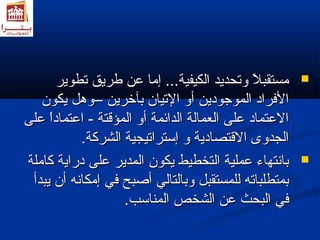 ممسستتققببلاً ولاً و ووتتححددييدد االلككييففييةة...... إإمماا ععنن ططررييقق تتططووييرر  
االلففرراادد االلممووججوودديينن أأوو االلتتيياانن ببآآخخرريينن ––ووههلل ييككوونن 
االلععتتمماادد ععللىى االلععممااللةة االلدداائئممةة أأوو االلممؤؤققتتةة -- ااععتتمماادداً واً و ععللىى 
االلججددووىى االلققتتصصااددييةة وو إإسستتررااتتييججييةة االلششررككةة.. 
ببااننتتههااءء ععممللييةة االلتتخخططييطط ييككوونن االلممددييرر ععللىى ددررااييةة ككااممللةة  
ببممتتططللببااتتهه للللممسستتققببلل ووببااللتتاالليي أأصصببحح ففيي إإممككااننهه أأنن ييببددأأ 
ففيي االلببححثث ععنن االلششخخصص االلممننااسسبب.. 
 