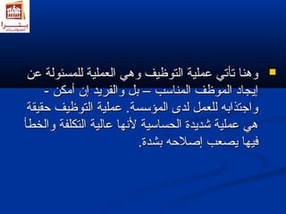 ووههنناا تتأأتتيي ععممللييةة االلتتووظظييفف ووههيي االلععممللييةة للللممسسئئووللةة ععنن  
إإييججاادد االلممووظظفف االلممننااسسبب –– ببلل ووااللففررييدد إإنن أأممككنن -- 
ووااججتتذذااببهه للللععمملل للددىى االلممؤؤسسسسةة.. ععممللييةة االلتتووظظييفف ححققييققةة 
ههيي ععممللييةة ششددييددةة االلححسسااسسييةة للننههاا ععااللييةة االلتتككللففةة ووااللخخططأأ 
ففييههاا ييصصععبب إإصصلالاححهه ببششددةة.. 
 