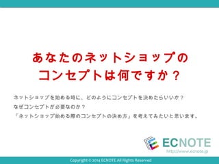 あなたのネットショップの 
コンセプトは何ですか？ 
ネットショップを始める時に、どのようにコンセプトを決めたらいいか？ 
なぜコンセプトが必要なのか？ 
「ネットショップ始める際のコンセプトの決め方」を考えてみたいと思います。 
http://www.ecnote.jp 
Copyright © 2014 ECNOTE All Rights Reserved 
 