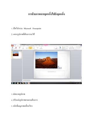 การย้ายภาพจากจุดหนึ่งไปยังจุดหนึ่ง 
1 .เปิดโปรกรม Microsoft Powerpoint 
2. แทรกรูปภาพที่ต้องการจะใช้ 
3. ยอ่ขนาดรูปภาพ 
4. ปรับแต่งรูปภาพตามตามต้องการ 
5. คลิกที่เมนูภาพเคลื่อนไหว 
 