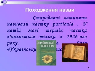 6 
Походження назви 
Стародавні латиняни 
називали частку particula . У 
нашій мові термін частка 
з'являється тільки з 1926-ого 
року. Закріпив його 
«Український правопис». 
 