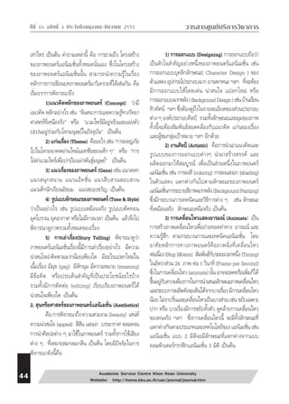 ⌫  ⌫    วารสารศูนย์บริการวิชาการ 
เท่าไหร่ เป็นต้น คำถามเหล่านี้ คือ การถามถึง โครงสร้าง 
ของภาพยนตร์แอนิเมชั่นทั้งหมดนั่นเอง ซึ่งในโครงสร้าง 
ของภาพยนตร์แอนิเมชั่นนั้น สามารถนำความรู้ในเรื่อง 
หลักการการเขียนบทภาพยนตร์มาวิเคราะห์ได้เช่นกัน คือ 
เริ่มจากการพิจารณาถึง 
1)แนวคิดหลักของภาพยนตร์ (Concept) ว่ามี 
แนวคิด หลักอย่างไร เช่น “จินตนาการและความรู้ทางวิทยา 
ศาสตร์ที่เหนือจริง” หรือ “แวมไพร์มีอยู่จริงและแฝงตัว 
ปะปนอยู่ร่วมกับโลกมนุษย์ในปัจจุบัน” เป็นต้น 
2) แก่นเรื่อง (Theme) คืออะไร เช่น “การผจญภัย 
ไปในโลกอนาคตผ่านไทม์แมทชีนของเด็ก ๆ” หรือ “การ 
ไล่ล่าแวมไพร์เพื่อปกป้องเผ่าพันธ์ุมนุษย์” เป็นต้น 
3) แนวเรื่องของภาพยนตร์ (Gene) เช่น แนวตลก 
แนวสนุกสนาน แนวแอ็คชั่น แนวสืบสวนสอบสวน 
แนวเด็กนักเรียนมัธยม แนวสยองขวัญ เป็นต้น 
4) รูปแบบลักษณะของภาพยนตร์ (Tone & Style) 
ว่าเป็นอย่างไร เช่น รูปแบบเหมือนจริง รูปแบบตัดทอน 
ยุคโบราณ ยุคอวกาศ หรือไม่มีกาลเวลา เป็นต้น แล้วจึงไป 
พิจารณาดูภาพรวมทั้งหมดของเรื่อง 
5) การเล่าเรื่อง(Story Telling) พิจารณาดูว่า 
ภาพยนตร์แอนิเมชั่นเรื่องนี้มีการเล่าเรื่องอย่างไร มีความ 
น่าสนใจน่าติดตามมากน้อยเพียงใด มีอะไรแปลกใหม่ใน 
เนื้อเรื่อง มีมุข (gag) มีหักมุม มีความหมาย (meaning) 
มีข้อคิด หรือประเด็นสำคัญที่เป็นประโยชน์อะไรบ้าง 
รวมทั้งมีการตัดต่อ (editing) เรียบเรียงภาพยนตร์ได้ 
น่าสนใจเพียงใด เป็นต้น 
2. สุนทรียศาสตร์ของภาพยนตร์แอนิเมชั่น (Aesthetics) 
คือ การพิจารณาถึง ความสวยงาม (beauty) เสน่ห์ 
ความน่าสนใจ (appeal) สีสัน แสงเงา บรรยากาศ ตลอดจน 
การนำศิลปะต่าง ๆ มาใช้ในภาพยนตร์ รวมทั้งการใช้เสียง 
ต่าง ๆ ที่เหมาะสมกลมกลืน เป็นต้น โดยมีปัจจัยในการ 
พิจารณาดังนี้คือ 
1) การออกแบบ (Designing) การออกแบบถือว่า 
เป็นหัวใจสำคัญอย่างหนึ่งของภาพยนตร์แอนิเมชั่น เช่น 
การออกแบบบุคลิกลักษณะ( Character Design ) ของ 
ตัวแสดง อุปกรณ์ประกอบฉาก ยานพาหนะ ฯลฯ ที่จะต้อง 
มีการออกแบบให้โดดเด่น น่าสนใจ แปลกใหม่ หรือ 
การออกแบบฉากหลัง ( Background Design ) เช่น บ้านเรือน 
ทิวทัศน์ ฯลฯ ซึ่งต้องดูถึงในรายละเอียดของส่วนประกอบ 
ต่าง ๆ องค์ประกอบศิลป์ รวมทั้งลักษณะและมุมของภาพ 
ทั้งนี้จะต้องสัมพันธ์สอดคล้องกับแนวคิด แก่นของเรื่อง 
และผู้ชมกลุ่มเป้าหมาย ฯลฯ อีกด้วย 
2) งานศิลป์ (Artistic) คือการนำเอาแนวคิดและ 
รูปแบบของการออกแบบต่างๆ นำมาสร้างสรรค์ และ 
ผลิตออกมาให้สมบูรณ์ เพื่อเป็นส่วนหนึ่งในภาพยนตร์ 
แอนิเมชั่น เช่น การลงสี (coloring) การลงแสงเงา (shading) 
ในตัวแสดง แตกต่างกันไปตามลักษณะของภาพยนตร์ 
แอนิเมชั่นการระบายสีภาพฉากหลัง (Background Painting) 
ซึ่งมีกระบวนการเทคนิคและวิธีการต่าง ๆ เช่น ลักษณะ 
ที่เหมือนจริง ลักษณะเหนือจริง เป็นต้น 
3) การเคลื่อนไหวแสดงอารมณ์ (Animate) เป็น 
การสร้างภาพเคลื่อนไหวเพื่อถ่ายทอดท่าทาง อารมณ์ และ 
ความรู้สึก ตามกระบวนการและเทคนิคแอนิเมชั่น โดย 
อาศัยหลักการทางภาพยนตร์คือภาพนิ่งที่เคลื่อนไหว 
ต่อเนื่อง (Stop Motion) สัมพันธ์กับระยะเวลาหนึ่ง (Timing) 
ในอัตราส่วน 24 ภาพ ต่อ 1 วินาที (Frame per Second) 
ซึ่งในการเคลื่อนไหว (animate) นั้น อาจจะลดหรือเพิ่มก็ได้ 
ขึ้นอยู่กับความต้องการในการนำเสนอลักษณะภาพเคลื่อนไหว 
และระบบการผลิตดังจะเห็นได้จากบางเรื่อง มีการเคลื่อนไหว 
น้อย ไม่ราบรื่นและเคลื่อนไหวเป็นบางส่วน เช่น ขยับเฉพาะ 
ปาก หรือ บางเรื่องมีการขยับทั้งตัว ดูคล้ายการเคลื่อนไหว 
ของคนจริง ฯลฯ ซึ่งการเคลื่อนไหวนี้ จะมีทั้งลักษณะที่ 
แตกต่างกันตามประเภทและเทคโนโลยีของ แอนิเมชั่น เช่น 
แอนิเมชั่น แบบ 2 มิติจะมีลักษณะที่แตกต่างจากแบบ 
คอมพิวเตอร์กราฟิกแอนิเมชั่น 3 มิติ เป็นต้น 
 Academic Service Centre Khon Kean University 
Website: http://home.kku.ac.th/uac/journal/journal.htm 
 