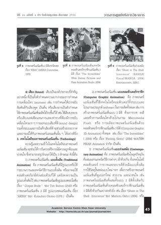  
⌫  ⌫    วารสารศูนย์บริการวิชาการ 
รูปที่ 4 ภาพยนตร์แอนิเมชั่น 2 มิติเทคนิคเซล 
เรื่อง ”KIRA” (AKIRA Committee, 
1978) 
รูปที่ 5 ภาพยนตร์แอนิเมชั่นเทคนิค 
คอมพิวเตอร์กราฟิกแอนิเมชั่น 3 
มิติ เรื่อง “The Incredibles” 
(Walt Disney Pictures and 
Pixar Animation Studio, 2004) 
4) เสียง (Sound) เสียงเป็นองค์ประกอบที่สำคัญ 
อย่างหนึ่ง ที่เป็นทั้งตัวกำหนดความยากง่ายของการกำหนด 
การเคลื่อนไหว (animate) เช่น การกำหนดให้ปากขยับ 
สัมพันธ์กับเสียงพูด เป็นต้น หรือเสียงอาจเป็นตัวกำหนด 
ให้ภาพยนตร์แอนิเมชั่นผลิตได้ง่ายขึ้นก็ได้ เช่น ใช้เสียงบรรยาย 
หรือเสียงเอฟเฟ็คแทนการแสดงท่าทางที่ต้องมีการขยับ 
เคลื่อนไหวมาก ๆ การออกแบบเสียงที่ดี (sound design) 
รวมทั้งระบบและการบันทึกเสียงที่ดี จะช่วยสร้างบรรยากาศ 
และอารมณ์ให้กับภาพยนตร์แอนเมชั่นนั้น ๆ ได้อย่างดียิ่ง 
3. เทคโนโลยีของภาพยนตร์แอนิเมชั่น (Technology) 
ความรู้และความเข้าใจในเทคโนโลยีของภาพยนตร์ 
แอนิเมชั่น จะช่วยให้การวิเคราะห์วิจารณ์มีความถูกต้องและ 
น่าสนใจ ซึ่งสามารถสรุปจำแนกได้เป็น 3 ลักษณะ ดังนี้คือ 
1) ภาพยนตร์แอนิเมชั่น แบบดั้งเดิม (Traditional 
Animation) คือ ภาพยนตร์แอนิเมชั่นที่มีรูปแบบหรือใช้ 
กระบวนการและเทคนิควิธีการแบบดั้งเดิม หรืออาจจะใช้ 
คอมพิวเตอร์มามีส่วนช่วยด้วยก็ได้ แต่ยังคงความเป็น 
รูปแบบดั้งเดิมไว้ เช่น ภาพยนตร์แอนิเมชั่นรูปแบบสตอปโมชั่น 
เรื่อง “ Corpse Bride “ ของ Tim Burton (2549) หรือ 
ภาพยนตร์แอนิเมชั่น 2 มิติ รูปแบบเซลแอนิเมชั่น เรื่อง 
“AKIRA“ ของ Kutsuhiro Otomo (1978 ) เป็นต้น 
รูปที่ 6 ภาพยนตร์แอนิเมชั่นร่วมสมัย 
2) ภาพยนตร์แอนิเมชั่น แบบคอมพิวเตอร์กราฟิก 
(Computer Graphic Animation) คือ ภาพยนตร์ 
แอนิเมชั่นที่ใช้เทคโนโลยีคอมพิวเตอร์ทั้งระบบและ 
โปรแกรมประยุกต์ (software )ในการผลิตทั้งหมด เช่น การ 
สร้างภาพยนตร์แอนิเมชั่นแบบ 2 มิติ ด้วยการวาด ลงสี 
และสร้างการเคลื่อนไหวด้วยโปรแกรม Macromedia 
Flash หรือ การผลิตภาพยนตร์แอนิเมชั่นด้วย 
คอมพิวเตอรก์ราฟกิแอนิเมชั่น 3 มิติ (Computer Graphic 
3D Animation) ทั้งหมด เช่น เรื่อง “The Incredibles” 
( 2004) หรือ เรื่อง “Finding Nemo” (2004) ของบริษัท 
PIXAR Animation จำกัด เป็นต้น 
3) ภาพยนตร์แอนิเมชั่นแบบร่วมสมัย (Contempo-rary 
Animation) คือ ภาพยนตร์แอนิเมชั่นในยุคปัจจุบัน 
ที่ผสมผสานเทคนิควิธีการต่างๆ เข้าด้วยกัน ทั้งเทคโนโลยี 
คอมพิวเตอร์ การวาดและระบายสีด้วยมือแบบดั้งเดิม 
การใช้วัสดุปั้นหล่อแบบใหม่ ฯลฯ เพื่อการสร้างภาพยนตร์ 
แอนิเมชั่นที่ดูแปลกใหม่ สวยงาม และน่าสนใจ เช่น 
ภาพยนตร์แอนิเมชั่นที่ผสมทั้งแบบ 2 มิติดั้งเดิมกับ 
ภาพยนตร์แอนิเมชั่นด้วยคอมพิวเตอร์กราฟิกแอนิเมชั่น 
3 มิติเข้าด้วยกันอย่างลงตัวยิ่ง เช่น เรื่อง “Ghost in The 
Shell : Innocence” ของ Mamoru Oshii ( 2004). หรือ 
Academic Service Centre Khon Kean University 
Website: http://home.kku.ac.th/uac/journal/journal.htm 
เรื่อง “Ghost in The Shell: 
Innocence” (BANDAI 
Visual/MANGA, 2004) 
Entertainment, 2004.). 
 