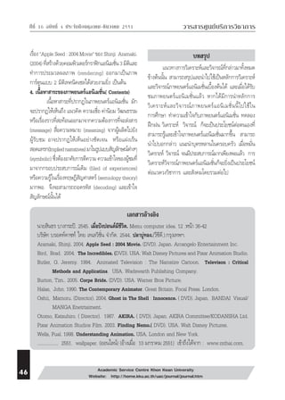 ⌫  ⌫    วารสารศูนย์บริการวิชาการ 
เรื่อง “Apple Seed : 2004 Movie“ ของ Shinji Aramaki. 
(2004) ที่สร้างด้วยคอมพิวเตอร์กราฟิกแอนิเมชั่น 3 มิติและ 
ทำการประมวลผลภาพ (rendering) ออกมาเป็นภาพ 
การ์ตูนแบบ 2 มิติเทคนิคเซลได้สวยงามยิ่ง เป็นต้น 
4. เนื้อหาสาระของภาพยนตร์แอนิเมชั่น( Contents) 
เนื้อหาสาระที่ปรากฏในภาพยนตร์แอนิเมชั่น มัก 
จะปรากฏให้เห็นถึง แนวคิด ความเชื่อ ค่านิยม วัฒนธรรม 
หรือเรื่องราวที่สะท้อนออกมาจากความต้องการที่จะส่งสาร 
(message) สื่อความหมาย (meaning) จากผู้ผลิตไปยัง 
ผู้รับชม อาจปรากฏให้เห็นอย่างชัดเจน หรือแฝงเร้น 
สอดแทรก(Implied narratives) มาในรูปแบบสัญลักษณ์ต่างๆ 
(symbolic) ซึ่งต้องอาศัยการตีความ ความเข้าใจของผู้ชมที่ 
มาจากกรอบประสบการณ์เดิม (filed of experiences) 
หรือความรู้ในเรื่องทฤษฎีสัญศาสตร์ (semiology theory) 
มากพอ จึงจะสามารถถอดรหัส (decoding) และเข้าใจ 
สัญลักษณ์นั้นได้ 
ข้างต้นนั้น สามารถสรุปและนำไปใช้เป็นหลักการวิเคราะห์ 
และวิจารณ์ภาพยนตร์แอนิเมชั่นเบื้องต้นได้ และเมื่อได้รับ 
ชมภาพยนตร์แอนิเมชั่นแล้ว หากได้มีการนำหลักการ 
วิเคราะห์และวิจารณ์ภาพยนตร์แอนิเมชั่นนี้ไปใช้ใน 
การศึกษา ทำความเข้าใจกับภาพยนตร์แอนิเมชั่น ทดลอง 
ฝึกฝน วิเคราะห์ วิจารณ์ ก็จะเป็นประโยชน์ต่อตนเองที่ 
สามารถรู้และเข้าใจภาพยนตร์แอนิเมชั่นมากขึ้น สามารถ 
นำไปบอกกล่าว แนะนำบุตรหลานในครอบครัว เมื่อหมั่น 
วิเคราะห์ วิจารณ์ จนมีประสบการณ์มากเพียงพอแล้ว การ 
วิเคราะห์วิจารณ์ภาพยนตร์แอนิเมชั่นก็จะยิ่งเป็นประโยชน์ 
ต่อแวดวงวิชาการ และสังคมโดยรวมต่อไป 
เอกสารอ้างอิง 
บทสรุป 
แนวทางการวิเคราะห์และวิจารณ์ที่กล่าวมาทั้งหมด 
นายสินธร บางกระปิ. 2545. เมื่อปังปอนด์มีชีวิต. Menu computer idea. 12 .หน้า 36-42 
บริษัท บรอดท์คาซท์ ไทย เทเลวิชั่น จำกัด. 2544. ปลาบู่ทอง.(วีซีดี.).กรุงเทพฯ. 
Aramaki, Shinji. 2004. Apple Seed : 2004 Movie. (DVD). Japan. Arcangelo Entertainment Inc. 
Bird, Brad. 2004. The Incredibles. (DVD). USA. Walt Disney Pictures and Pixar Animation Studio. 
Butler, G. Jeremy. 1994. Animated Television : The Narratire Cartoon. Televison : Critical 
Methods and Applicatins. USA. Wadswarth Publishing Company. 
Burton, Tim.. 2005. Corpe Bride. (DVD). USA. Warner Bros Picture. 
Halas, John. 1990. The Contemporary Animator. Great Britain. Focal Press. London. 
Oshii, Mamoru. (Director). 2004. Ghost in The Shell : Innocence. ( DVD). Japan. BANDAI Visual/ 
MANGA Enetrtaiment. 
Otomo, Katsuhiro. ( Director). 1987. AKIRA. ( DVD). Japan. AKIRA Committee/KODANSHA Ltd. 
Pixar Animation Studios Film. 2003. Finding Nemo.( DVD). USA. Walt Disney Pictures. 
Wells, Pual. 1998. Understanding Animation. USA. London and New York. 
................. 2551. wallpaper. (ออนไลน์) (อ้างเมื่อ 10 มกราคม 2551) เข้าถึงได้จาก : www.mthai.com. 
 Academic Service Centre Khon Kean University 
Website: http://home.kku.ac.th/uac/journal/journal.htm 
