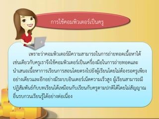 การใช้คอมพิวเตอร์เป็นครู 
เพราะว่าคอมพิวเตอร์มีความสามารถในการถ่ายทอดเนื้อหาได้ เช่นเดียวกับครูเราจึงใช้คอมพิวเตอร์เป็นเครื่องมือในการถ่ายทอดและ นาเสนอเนื้อหาการเรียนการสอนโดยตรงไปยังผู้เรียนโดยไม่ต้องรอครูเพียง อย่างเดียวและอีกอย่างมีระบบอินเตอร์เน็ตความเร็วสูง ผู้เรียนสามารถมี ปฏิสัมพันธ์กับบทเรียนได้เหมือนกับเรียนกับครูตามปกติได้โดยไม่สัญญาณ อื่นรบกวนเรียนรู้ได้อย่างต่อเนื่อง 
 