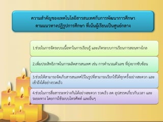 1.ช่วยในการจัดระบบเนื้อหาในการเรียนรู้ และเกิดระบบการเรียนการสอนทางไกล 
2.เพิ่มประสิทธิภาพในการผลิตสารสนเทศ เช่น การคานวณตัวเลข ที่ยุ่งยากซับซ้อน 
3.ช่วยให้สามารถจัดเก็บสารสนเทศไว้ในรูปที่สามารถเรียกใช้ได้ทุกครั้งอย่างสะดวก และ เข้าถึงได้อย่างรวดเร็ว 
4.ช่วยในการสื่อสารระหว่างกันได้อย่างสะดวก รวดเร็ว ลด อุปสรรคเกี่ยวกับเวลา และ ระยะทาง โดยการใช้ระบบโทรศัพท์ และอื่นๆ 
ความสาคัญของเทคโนโลยีสารสนเทศกับการพัฒนาการศึกษา ตามแนวทางปฏิรูปการศึกษา ที่เน้นผู้เรียนเป็นศูนย์กลาง  
