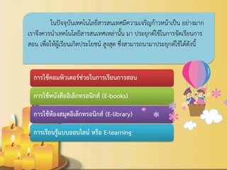 การใช้คอมพิวเตอร์ช่วยในการเรียนการสอน 
การใช้หนังสืออิเล็กทรอนิกส์ (E-books) 
การใช้ห้องสมุดอิเล็กทรอนิกส์ (E-library) 
การเรียนรู้แบบออนไลน์ หรือ E-learning 
ในปัจจุบันเทคโนโลยีสารสนเทศมีความเจริญก้าวหน้าเป็น อย่างมาก เราจึงควรนาเทคโนโลยีสารสนเทศเหล่านั้น มา ประยุกต์ใช้ในการจัดเรียนการ สอน เพื่อให้ผู้เรียนเกิดประโยชน์ สูงสุด ซึ่งสามารถนามาประยุกต์ใช้ได้ดังนี้ 
 