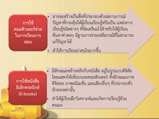 •อาจจะสร้างเป็นสื่อที่ประกอบด้วยสถานการณ์ ปัญหาที่กระตุ้นให้ผู้เรียนเรียนรู้หรือเป็น แหล่งการ เรียนรู้ชนิดต่างๆ ที่จัดเตรียมไว้สาหรับให้ผู้เรียน ค้นหาคาตอบ มีฐานการช่วยเหลือกรณีที่ไม่สามารถ แก้ปัญหาได้ 
•ทาให้การเรียนน่าสนใจมากขึ้น 
การใช้ คอมพิวเตอร์ช่วย ในการเรียนการ สอน 
•มีลักษณะคล้ายคลึงกับหนังสือ อยู่ในรูปแบบดิจิตัล โดยแสดงให้เห็นบนจอคอมพิวเตอร์ ทั้งลักษณะภาพ ดิจิตอล ภาพอนิเมชั่น และเสียงอื่นๆ ที่ประกอบตัว อักษรเหล่านั้น 
•ทาให้ผู้เรียนฝึกวิเคราะห์และเกิดการเรียนรู้ด้วย ตนเอง 
การใช้หนังสือ อิเล็กทรอนิกส์ (E-books)  