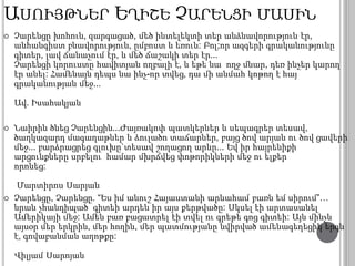 ԱՍՈՒՅԹՆԵՐ ԵՂԻՇԵ ՉԱՐԵՆՑԻ ՄԱՍԻՆ 
 Չարենցը խոհուն, զարգացած, մեծ ինտելեկտի տեր անձնավորություն էր, 
անհանգիստ բնավորություն, ըմբոստ և եռուն: Բոլ;որ ազգերի գրականությունը 
գիտեր, լավ ճանաչում էր, և մեծ ճաշակի տեր էր... 
Չարենցի կորուստը հավիտյան ողբալի է, և եթե նա ողջ մնար, դեռ ինչեր կարող 
էր անել: Համենայն դեպս նա ինչ-որ տվեց, դա մի անմահ կոթող է հայ 
գրականության մեջ... 
Ավ. Իսահակյան 
 Նաիրին ծնեց Չարենցին...Ժայռակոփ պատկերներ և սեպագրեր տեսավ, 
ծաղկազարդ մագաղաթներ և ձուլածո տաճարներ, բայց ծով արյան ու ծով ցավերի 
մեջ... բարձրացրեց գլուխը`տեսավ շողացող արևը... Եվ իր հայրենիքի 
արցունքները սրբելու համար մխրճվեց փոթորիկների մեջ ու ելքեր 
որոնեց: 
Մարտիրոս Սարյան 
 Չարենցը, Չարենցը. “Ես իմ անուշ Հայաստանի արևահամ բառն եմ սիրում”… 
նրան չհանդիպած՝ գիտեի արդեն իր այս քերթվածը: Սկսել էի արտասանել 
Ամերիկայի մեջ: Ամեն բառ բացատրել էի տվել ու գրեթե գոց գիտեի: Այն մինչև 
այսօր մեր երկրին, մեր հողին, մեր պատմությանը նվիրված ամենագեղեցիկ երգն 
է, գովաբանման աղոթքը: 
Վիլյամ Սարոյան 
 
