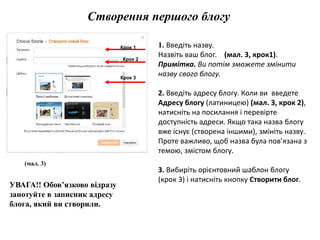 Створення першого блогу 
(мал. 3) 
1. Введіть назву. 
Назвіть ваш блог. (мал. 3, крок1). 
Примітка. Ви потім зможете змінити 
назву свого блогу. 
2. Введіть адресу блогу. Коли ви введете 
Адресу блогу (латиницею) (мал. 3, крок 2), 
натисніть на посилання і перевірте 
доступність адреси. Якщо така назва блогу 
вже існує (створена іншими), змініть назву. 
Проте важливо, щоб назва була пов’язана з 
темою, змістом блогу. 
3. Вибиріть орієнтовний шаблон блогу 
(крок 3) і натисніть кнопку Створити блог. 
УВАГА!! Обов’язково відразу 
занотуйте в записник адресу 
блога, який ви створили. 
Крок 1 
Крок 2 
Крок 3 
 
