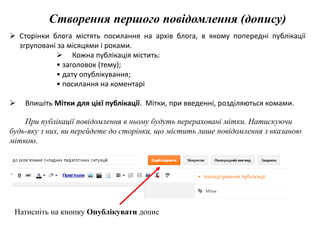 Створення першого повідомлення (допису) 
 Сторінки блога містять посилання на архів блога, в якому попередні публікації 
згруповані за місяцями і роками. 
 Кожна публікація містить: 
• заголовок (тему); 
• дату опублікування; 
• посилання на коментарі 
 Впишіть Мітки для цієї публікації. Мітки, при введенні, розділяються комами. 
При публікації повідомлення в ньому будуть перераховані мітки. Натискуючи 
будь-яку з них, ви перейдете до сторінки, що містить лише повідомлення з вказаною 
міткою. 
Натисніть на кнопку Опублікувати допис 
 
