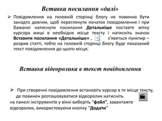 Вставка посилання «далі» 
 Повідомлення на головній сторінці блогу не повинно бути 
занадто довгим, щоб переглянути початок повідомлення і при 
бажанні натиснути посилання Детальніше поставте мітку 
курсора миші в необхідне місце тексту і натисніть значок 
Вставити посилання «Детальніше» , з'явиться пунктир – 
розрив статті, тобто на головній сторінці блогу буде показаний 
текст повідомлення до цього місця. 
Вставка відеоролика в текст повідомлення 
 При створенні повідомлення встановіть курсор в те місце тексту, 
де повинен розташовуватися відеоролик натисніть 
на панелі інструментів у вікні виберіть “файл”, завантажте 
відеоролик, використовуючи кнопку “Додати” 
 