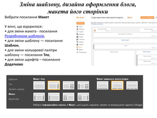 Зміна шаблону, дизайна оформлення блога, 
макета його сторінки 
Вибрати посилання Макет 
У вікні, що відкрилося: 
• для зміни макета - посилання 
Розробником шаблонів, 
• для зміни шаблону — посилання 
Шаблон, 
• для зміни кольорової палітри 
шаблону — посилання Тло, 
• для зміни шрифтів – посилання 
Додатково 
 