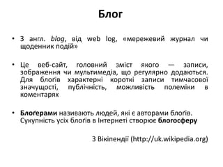 Блог 
• З англ. blog, від web log, «мережевий журнал чи 
щоденник подій» 
• Це веб-сайт, головний зміст якого — записи, 
зображення чи мультимедіа, що регулярно додаються. 
Для блоґів характерні короткі записи тимчасової 
значущості, публічність, можливість полеміки в 
коментарях 
• Блоґерами називають людей, які є авторами блоґів. 
Сукупність усіх блоґів в Інтернеті створює блогосферу 
З Вікіпендії (http://uk.wikipedia.org) 
 