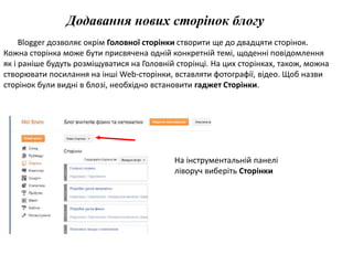 Додавання нових сторінок блогу 
Blogger дозволяє окрім Головної сторінки створити ще до двадцяти сторінок. 
Кожна сторінка може бути присвячена одній конкретній темі, щоденні повідомлення 
як і раніше будуть розміщуватися на Головній сторінці. На цих сторінках, також, можна 
створювати посилання на інші Web-сторінки, вставляти фотографії, відео. Щоб назви 
сторінок були видні в блозі, необхідно встановити гаджет Сторінки. 
На інструментальній панелі 
ліворуч виберіть Сторінки 
 