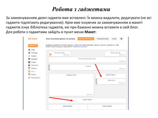 Робота з гаджетами 
За замовчуванням деякі гаджети вже вставлені. Їх можна видалити, редагувати (не всі 
гаджети підлягають редагуванню). Крім вже існуючих за замовчуванням в макеті 
гаджетів існує бібліотека гаджетів, які при бажанні можна вставити в свій блог. 
Для роботи з гаджетами зайдіть в пункт меню Макет: 
 