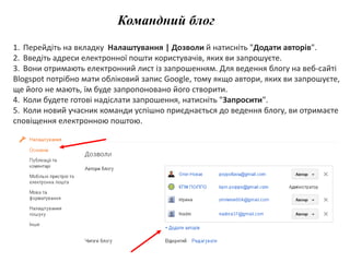Командний блог 
1. Перейдіть на вкладку Налаштування | Дозволи й натисніть "Додати авторів". 
2. Введіть адреси електронної пошти користувачів, яких ви запрошуєте. 
3. Вони отримають електронний лист із запрошенням. Для ведення блогу на веб-сайті 
Blogspot потрібно мати обліковий запис Google, тому якщо автори, яких ви запрошуєте, 
ще його не мають, їм буде запропоновано його створити. 
4. Коли будете готові надіслати запрошення, натисніть "Запросити". 
5. Коли новий учасник команди успішно приєднається до ведення блогу, ви отримаєте 
сповіщення електронною поштою. 
 