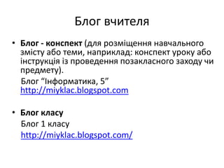Блог вчителя 
• Блог - конспект (для розміщення навчального 
змісту або теми, наприклад: конспект уроку або 
інструкція із проведення позакласного заходу чи 
предмету). 
Блог “Інформатика, 5” 
http://miyklac.blogspot.com 
• Блог класу 
Блог 1 класу 
http://miyklac.blogspot.com/ 
 