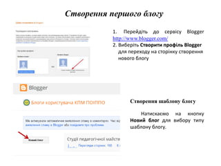 Створення першого блогу 
1. Перейдіть до сервісу Blogger 
http://www.blogger.com/ 
2. Виберіть Створити профіль Blogger 
для переходу на сторінку створення 
нового блогу 
Створення шаблону блогу 
Натискаємо на кнопку 
Новий блог для вибору типу 
шаблону блогу. 
 