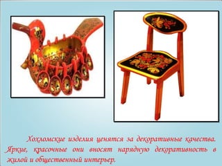 Хохломские изделия ценятся за декоративные качества. 
Яркие, красочные они вносят нарядную декоративность в 
жилой и общественный интерьер. 
 