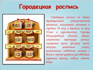 Городецкая роспись по дереву 
традиционный художественный 
промысел, получивший развитие в 
середине 19 века в деревнях по реке 
Узоле в окрестностях Городца 
Нижегородской области. Яркая, 
лаконичная городецкая роспись 
(жанровые сцены, фигурки коней, 
петухов, цветочные узоры), 
выполненная свободным мазком с 
белой и черной графической обводкой, 
украшала прялки, мебель, ставни, 
двери. 
 