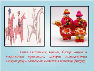 Глина пластичная, жирная, быстро сохнет и 
покрывается трещинами, которые заглаживаются 
влажной рукой, постепенно вытягивая туловище фигурки 
 