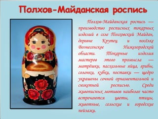 Полхов-Майданская роспись — 
производство росписных токарных 
изделий в селе Полховский Майдан, 
деревне Крутец и посёлке 
Вознесенское Нижегородской 
области. Токарные изделия 
мастеров этого промысла — 
матрёшки, пасхальные яйца, грибы, 
солонки, кубки, поставки — щедро 
украшены сочной орнаментальной и 
сюжетной росписью. Среди 
живописных мотивов наиболее часто 
встречаются цветы, птицы, 
животные, сельские и городские 
пейзажи. 
 