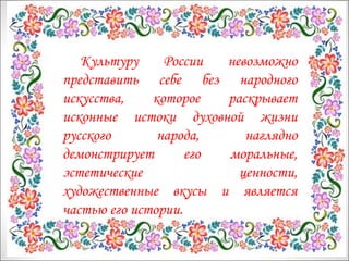 Культуру России невозможно 
представить себе без народного 
искусства, которое раскрывает 
исконные истоки духовной жизни 
русского народа, наглядно 
демонстрирует его моральные, 
эстетические ценности, 
художественные вкусы и является 
частью его истории. 
